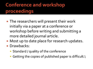  The researchers will present their work
initially via a paper at a conference or
workshop before writing and submitting a
more detailed journal article.
 Most up to date place for research updates.
 Drawbacks:
 Standard / quality of the conference
 Getting the copies of published paper is difficult.
 