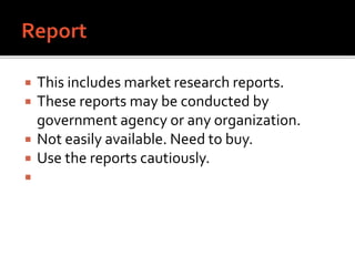  This includes market research reports.
 These reports may be conducted by
government agency or any organization.
 Not easily available. Need to buy.
 Use the reports cautiously.

 