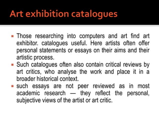  Those researching into computers and art find art
exhibitor. catalogues useful. Here artists often offer
personal statements or essays on their aims and their
artistic process.
 Such catalogues often also contain critical reviews by
art critics, who analyse the work and place it in a
broader historical context.
 such essays are not peer reviewed as in most
academic research — they reflect the personal,
subjective views of the artist or art critic.
 