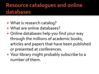  What is research catalog?
 What are online databases?
 Online databases help you find your way
through the millions of academic books,
articles and papers that have been published
or presented at conferences.
 Your library might probably subscribe to a
number of them.
 