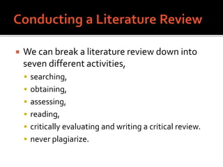  We can break a literature review down into
seven different activities,
 searching,
 obtaining,
 assessing,
 reading,
 critically evaluating and writing a critical review.
 never plagiarize.
 