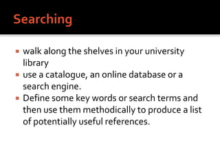  walk along the shelves in your university
library
 use a catalogue, an online database or a
search engine.
 Define some key words or search terms and
then use them methodically to produce a list
of potentially useful references.
 