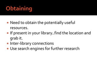  Need to obtain the potentially useful
resources.
 If present in your library..find the location and
grab it.
 Inter-library connections
 Use search engines for further research
 
