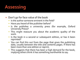  Don’t go for face value of the book
 Is the author someone eminent in the field?
 Have you heard of the publisher before?
 Is the publisher a university press (for example, Oxford
University Press)?
 This might reassure you about the academic quality of the
work.
 Is the book in a second or subsequent edition, or has it been
reprinted?
 You can find this out from the page that gives the publishing
date, usually between the title and contents pages. If there has
been more than one edition or reprint,
 This suggests that there has been a high demand for the book,
implying others think it has something worthwhile to say.
 
