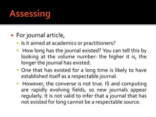  For journal article,
 Is it aimed at academics or practitioners?
 How long has the journal existed? You can tell this by
looking at the volume number: the higher it is, the
longer the journal has existed.
 One that has existed for a long time is likely to have
established itself as a respectable journal.
 However, the converse is not true. IS and computing
are rapidly evolving fields, so new journals appear
regularly. It is not valid to infer that a journal that has
not existed for long cannot be a respectable source.
 