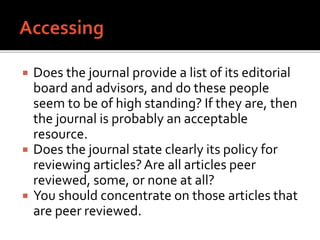  Does the journal provide a list of its editorial
board and advisors, and do these people
seem to be of high standing? If they are, then
the journal is probably an acceptable
resource.
 Does the journal state clearly its policy for
reviewing articles?Are all articles peer
reviewed, some, or none at all?
 You should concentrate on those articles that
are peer reviewed.
 