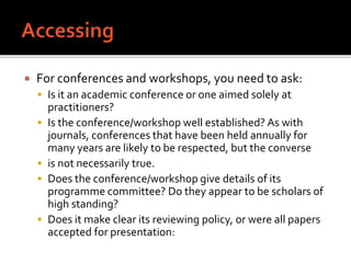  For conferences and workshops, you need to ask:
 Is it an academic conference or one aimed solely at
practitioners?
 Is the conference/workshop well established? As with
journals, conferences that have been held annually for
many years are likely to be respected, but the converse
 is not necessarily true.
 Does the conference/workshop give details of its
programme committee? Do they appear to be scholars of
high standing?
 Does it make clear its reviewing policy, or were all papers
accepted for presentation:
 
