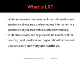  A literature review discusses published information in a
particular subject area, and sometimes information in a
particular subject area within a certain time period.
 A literature review can be just a simple summary of the
sources, but it usually has an organizational pattern and
combines both summary and synthesis.
Prof.D.Ilangovan, HD Commerce AU 18-04-2020 4
 