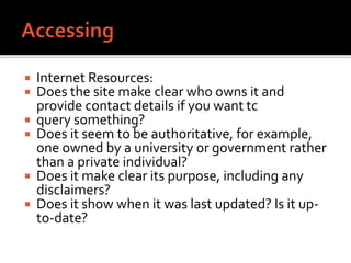  Internet Resources:
 Does the site make clear who owns it and
provide contact details if you want tc
 query something?
 Does it seem to be authoritative, for example,
one owned by a university or government rather
than a private individual?
 Does it make clear its purpose, including any
disclaimers?
 Does it show when it was last updated? Is it up-
to-date?
 