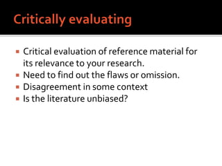  Critical evaluation of reference material for
its relevance to your research.
 Need to find out the flaws or omission.
 Disagreement in some context
 Is the literature unbiased?
 