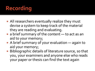  All researchers eventually realize they must
devise a system to keep track of the material
they are reading and evaluating.
 a brief summary of the content — to act as an
aid to your memory;
 A brief summary of your evaluation — again to
aid your memory;
 Bibliographic details of literature source, so that
you, your examiners and anyone else who reads
your paper or thesis can find the text again
 