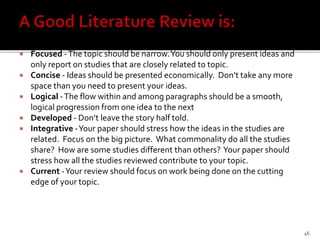  Focused -The topic should be narrow.You should only present ideas and
only report on studies that are closely related to topic.
 Concise - Ideas should be presented economically. Don’t take any more
space than you need to present your ideas.
 Logical -The flow within and among paragraphs should be a smooth,
logical progression from one idea to the next
 Developed - Don’t leave the story half told.
 Integrative -Your paper should stress how the ideas in the studies are
related. Focus on the big picture. What commonality do all the studies
share? How are some studies different than others? Your paper should
stress how all the studies reviewed contribute to your topic.
 Current -Your review should focus on work being done on the cutting
edge of your topic.
46
 