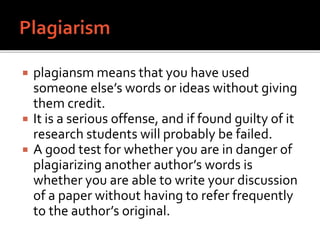  plagiansm means that you have used
someone else’s words or ideas without giving
them credit.
 It is a serious offense, and if found guilty of it
research students will probably be failed.
 A good test for whether you are in danger of
plagiarizing another author’s words is
whether you are able to write your discussion
of a paper without having to refer frequently
to the author’s original.
 