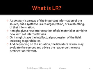  A summary is a recap of the important information of the
source, but a synthesis is a re-organization, or a reshuffling,
of that information.
 It might give a new interpretation of old material or combine
new with old interpretations.
 Or it might trace the intellectual progression of the field,
including major debates.
 And depending on the situation, the literature review may
evaluate the sources and advise the reader on the most
pertinent or relevant.
Prof.D.Ilangovan, HD Commerce AU 18-04-2020 5
 