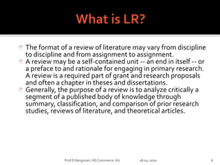  The format of a review of literature may vary from discipline
to discipline and from assignment to assignment.
 A review may be a self-contained unit -- an end in itself -- or
a preface to and rationale for engaging in primary research.
A review is a required part of grant and research proposals
and often a chapter in theses and dissertations.
 Generally, the purpose of a review is to analyze critically a
segment of a published body of knowledge through
summary, classification, and comparison of prior research
studies, reviews of literature, and theoretical articles.
Prof.D.Ilangovan, HD Commerce AU 18-04-2020 6
 