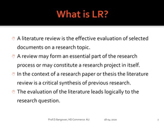  A literature review is the effective evaluation of selected
documents on a research topic.
 A review may form an essential part of the research
process or may constitute a research project in itself.
 In the context of a research paper or thesis the literature
review is a critical synthesis of previous research.
 The evaluation of the literature leads logically to the
research question.
Prof.D.Ilangovan, HD Commerce AU 18-04-2020 7
 