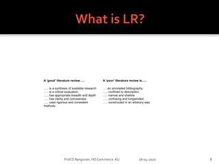 A ‘good’ literature review…..
….. is a synthesis of available research
….. is a critical evaluation
….. has appropriate breadth and depth
….. has clarity and conciseness
….. uses rigorous and consistent
methods
A ‘poor’ literature review is…..
…..an annotated bibliography
….. confined to description
….. narrow and shallow
….. confusing and longwinded
….. constructed in an arbitrary way
Prof.D.Ilangovan, HD Commerce AU 18-04-2020 8
 
