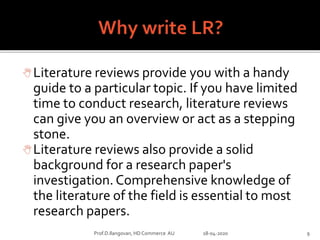 Literature reviews provide you with a handy
guide to a particular topic. If you have limited
time to conduct research, literature reviews
can give you an overview or act as a stepping
stone.
Literature reviews also provide a solid
background for a research paper's
investigation. Comprehensive knowledge of
the literature of the field is essential to most
research papers.
Prof.D.Ilangovan, HD Commerce AU 18-04-2020 9
 