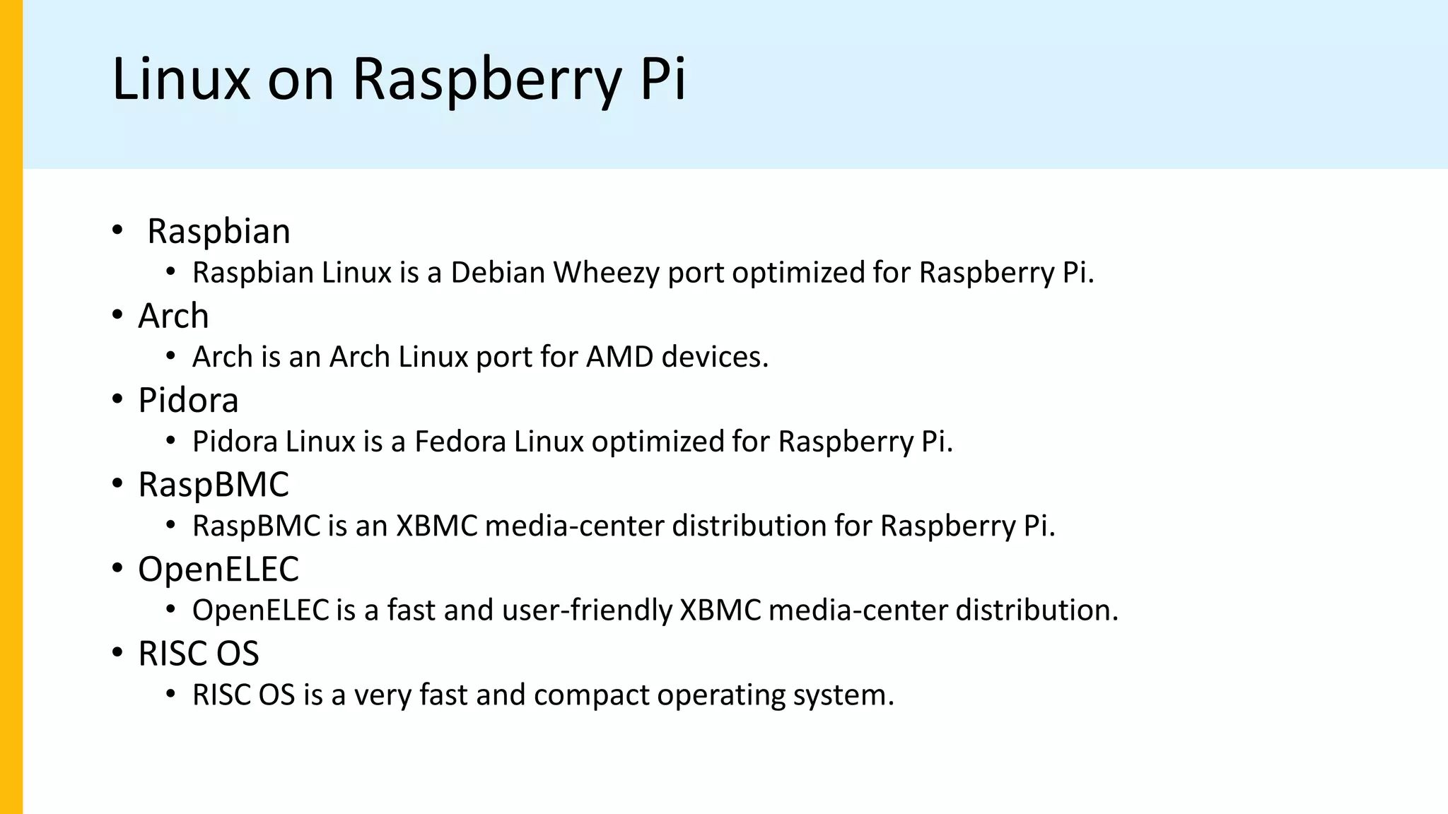 Linux on Raspberry Pi
• Raspbian
• Raspbian Linux is a Debian Wheezy port optimized for Raspberry Pi.
• Arch
• Arch is an Arch Linux port for AMD devices.
• Pidora
• Pidora Linux is a Fedora Linux optimized for Raspberry Pi.
• RaspBMC
• RaspBMC is an XBMC media-center distribution for Raspberry Pi.
• OpenELEC
• OpenELEC is a fast and user-friendly XBMC media-center distribution.
• RISC OS
• RISC OS is a very fast and compact operating system.
 