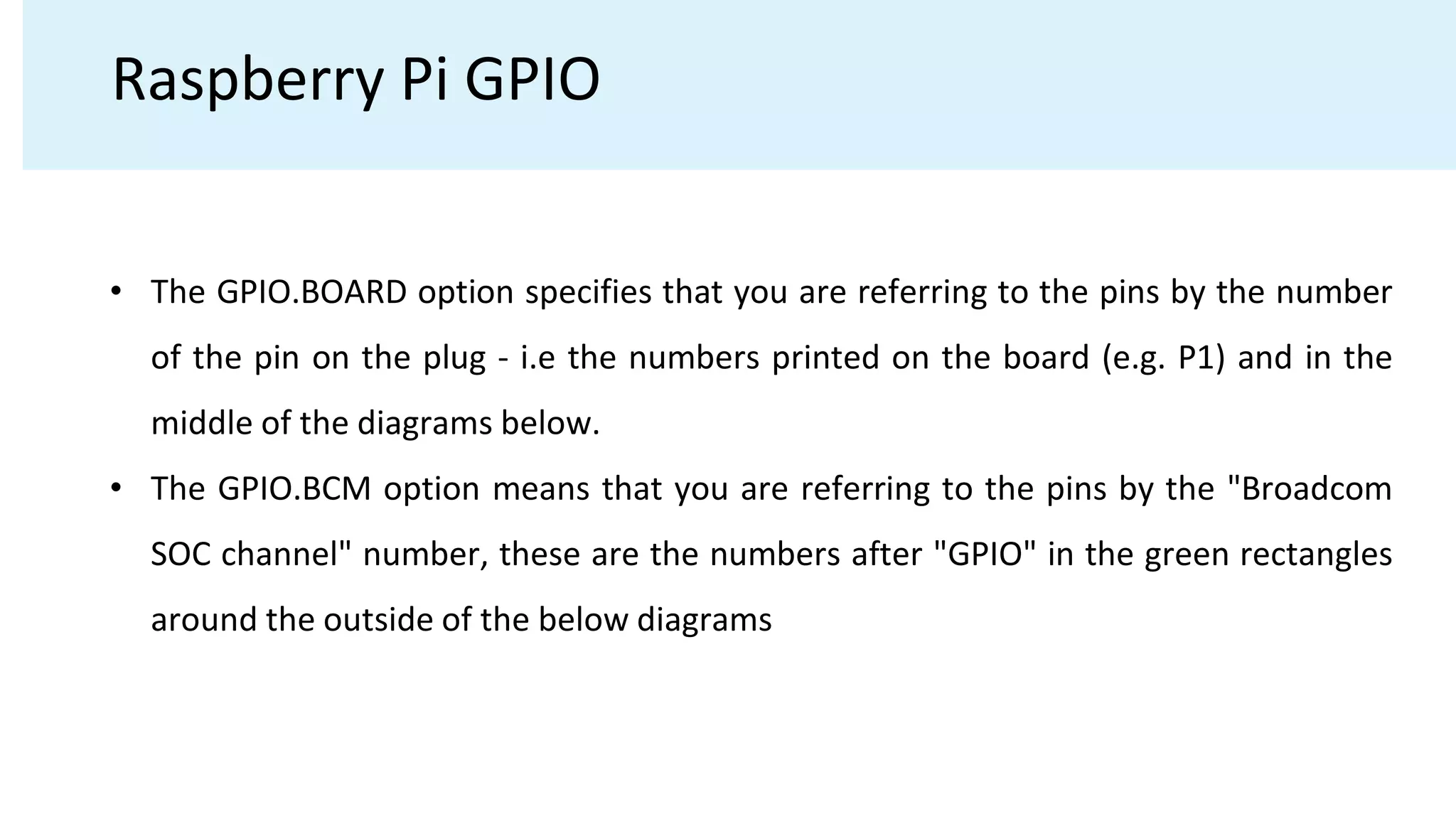 Raspberry Pi GPIO
• The GPIO.BOARD option specifies that you are referring to the pins by the number
of the pin on the plug - i.e the numbers printed on the board (e.g. P1) and in the
middle of the diagrams below.
• The GPIO.BCM option means that you are referring to the pins by the "Broadcom
SOC channel" number, these are the numbers after "GPIO" in the green rectangles
around the outside of the below diagrams
 