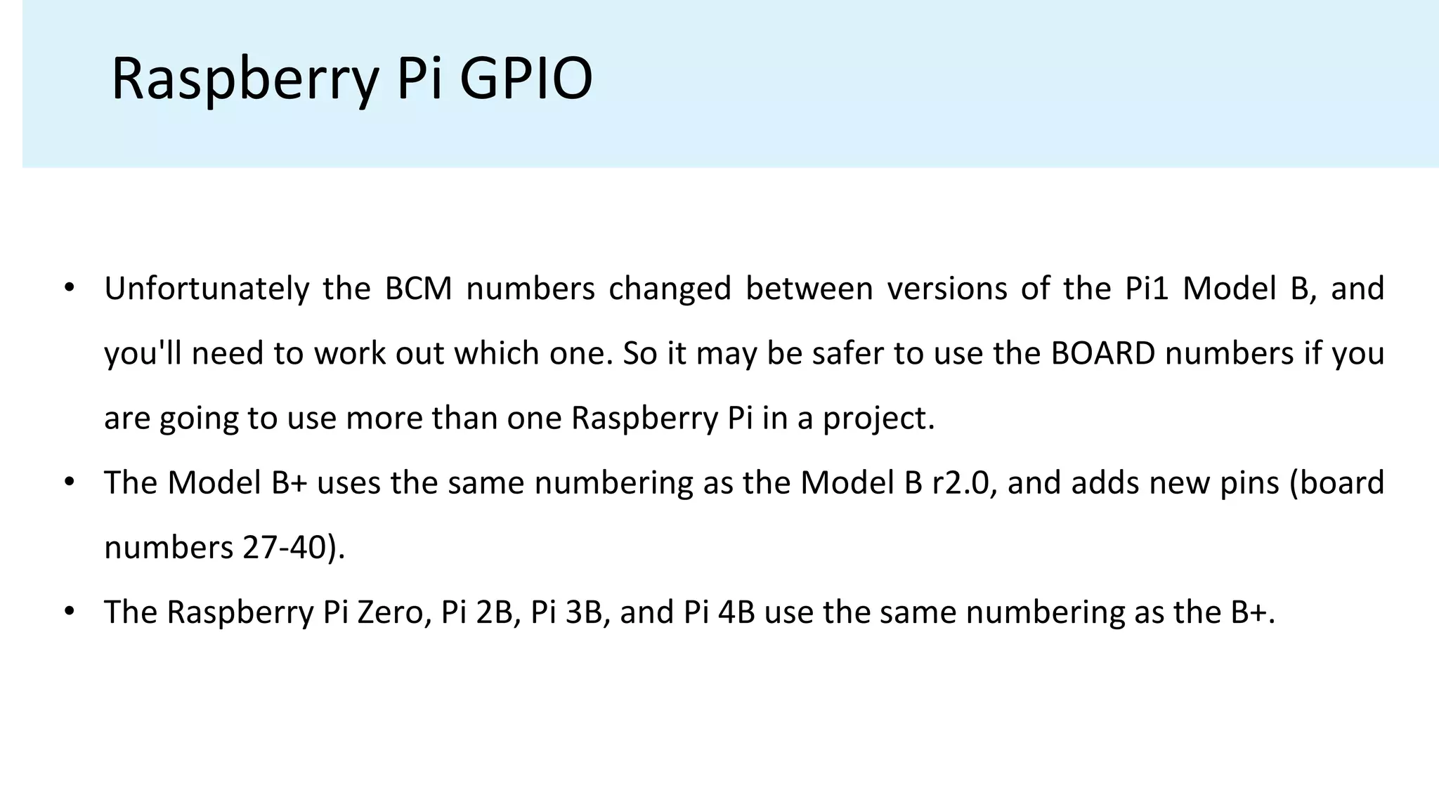 Raspberry Pi GPIO
• Unfortunately the BCM numbers changed between versions of the Pi1 Model B, and
you'll need to work out which one. So it may be safer to use the BOARD numbers if you
are going to use more than one Raspberry Pi in a project.
• The Model B+ uses the same numbering as the Model B r2.0, and adds new pins (board
numbers 27-40).
• The Raspberry Pi Zero, Pi 2B, Pi 3B, and Pi 4B use the same numbering as the B+.
 