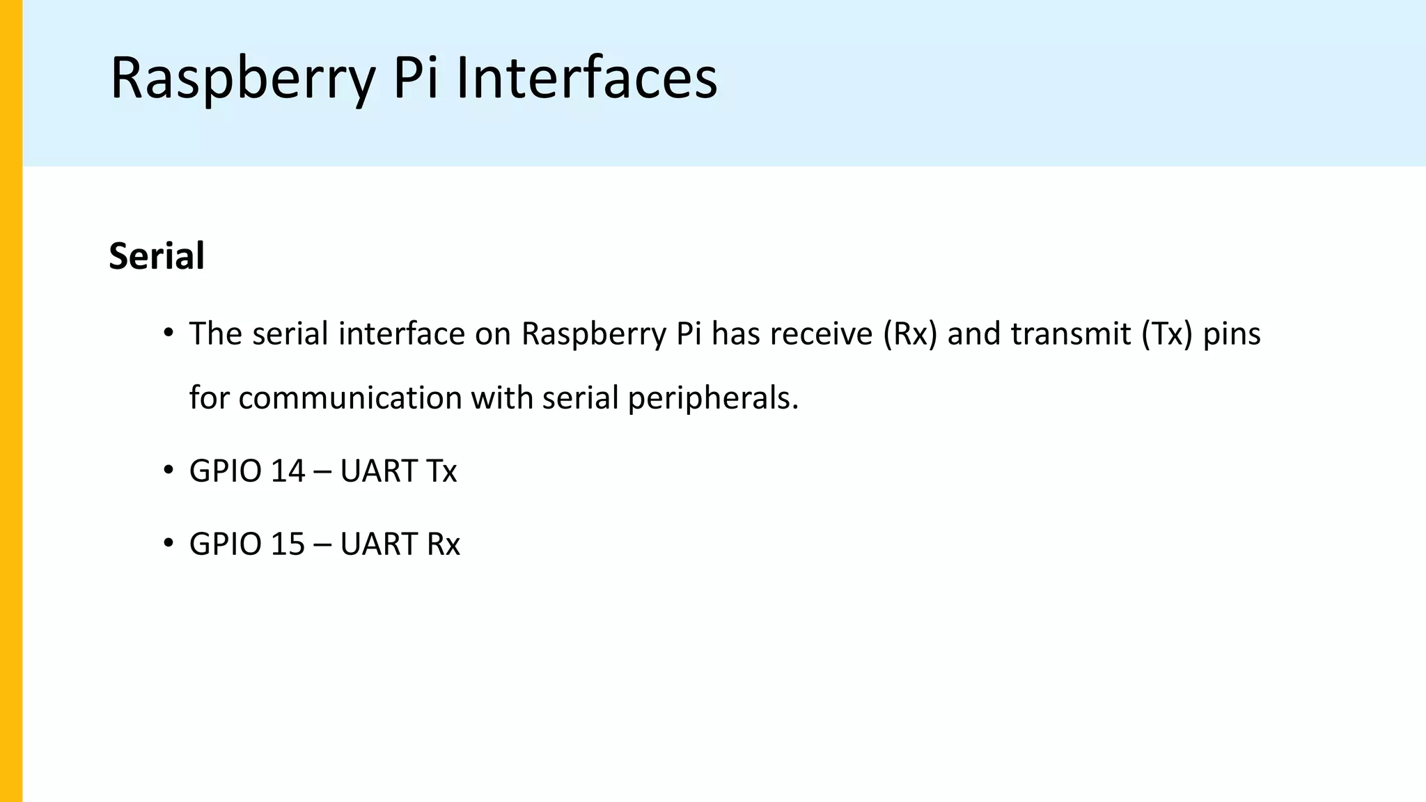 Raspberry Pi Interfaces
Serial
• The serial interface on Raspberry Pi has receive (Rx) and transmit (Tx) pins
for communication with serial peripherals.
• GPIO 14 – UART Tx
• GPIO 15 – UART Rx
 