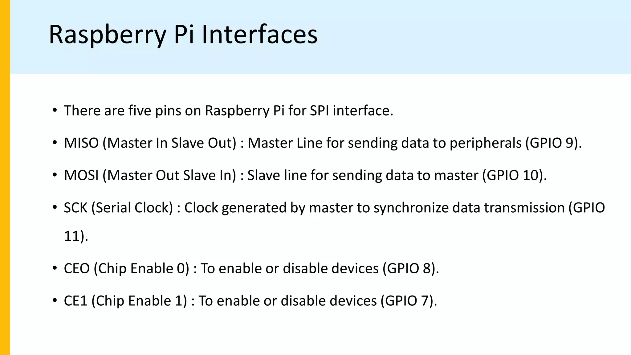 Raspberry Pi Interfaces
• There are five pins on Raspberry Pi for SPI interface.
• MISO (Master In Slave Out) : Master Line for sending data to peripherals (GPIO 9).
• MOSI (Master Out Slave In) : Slave line for sending data to master (GPIO 10).
• SCK (Serial Clock) : Clock generated by master to synchronize data transmission (GPIO
11).
• CEO (Chip Enable 0) : To enable or disable devices (GPIO 8).
• CE1 (Chip Enable 1) : To enable or disable devices (GPIO 7).
 