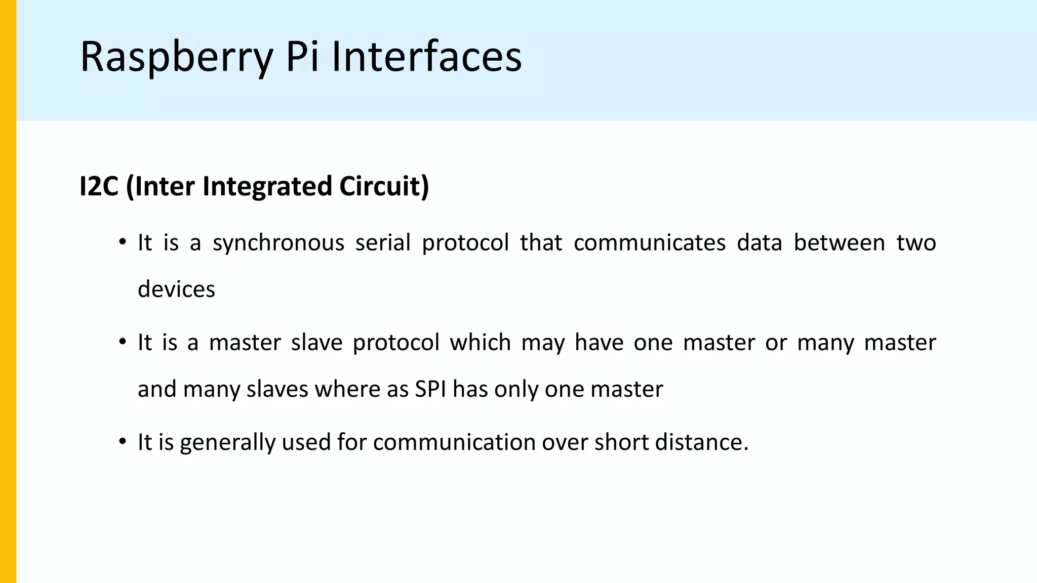 Raspberry Pi Interfaces
I2C (Inter Integrated Circuit)
• It is a synchronous serial protocol that communicates data between two
devices
• It is a master slave protocol which may have one master or many master
and many slaves where as SPI has only one master
• It is generally used for communication over short distance.
 