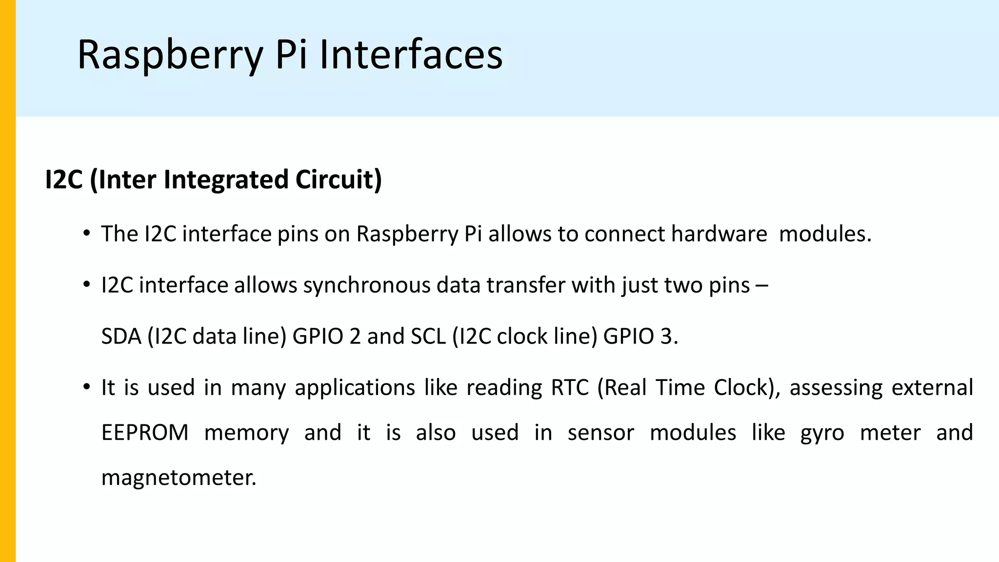 Raspberry Pi Interfaces
I2C (Inter Integrated Circuit)
• The I2C interface pins on Raspberry Pi allows to connect hardware modules.
• I2C interface allows synchronous data transfer with just two pins –
SDA (I2C data line) GPIO 2 and SCL (I2C clock line) GPIO 3.
• It is used in many applications like reading RTC (Real Time Clock), assessing external
EEPROM memory and it is also used in sensor modules like gyro meter and
magnetometer.
 