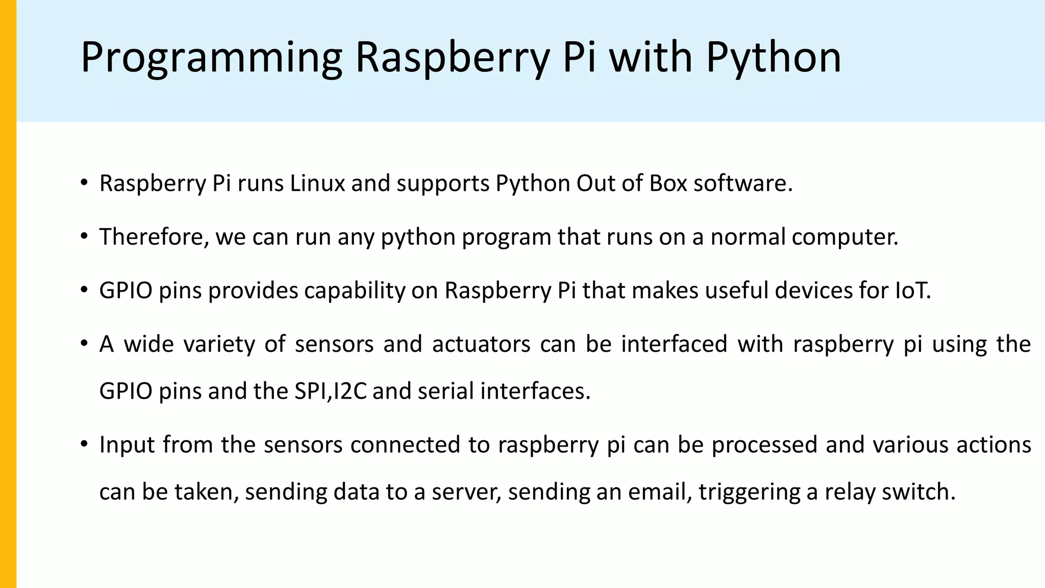 Programming Raspberry Pi with Python
• Raspberry Pi runs Linux and supports Python Out of Box software.
• Therefore, we can run any python program that runs on a normal computer.
• GPIO pins provides capability on Raspberry Pi that makes useful devices for IoT.
• A wide variety of sensors and actuators can be interfaced with raspberry pi using the
GPIO pins and the SPI,I2C and serial interfaces.
• Input from the sensors connected to raspberry pi can be processed and various actions
can be taken, sending data to a server, sending an email, triggering a relay switch.
 