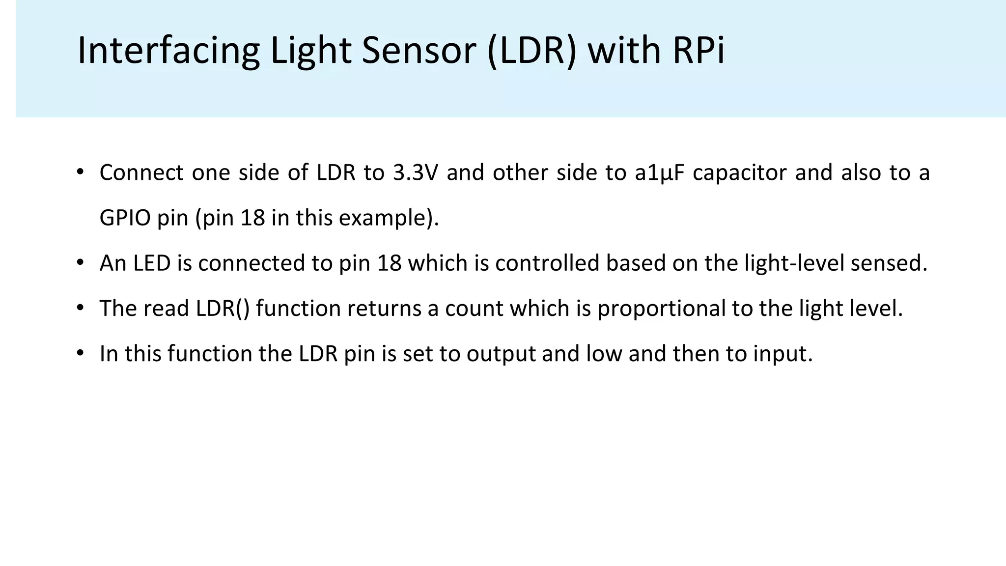 Interfacing Light Sensor (LDR) with RPi
• Connect one side of LDR to 3.3V and other side to a1μF capacitor and also to a
GPIO pin (pin 18 in this example).
• An LED is connected to pin 18 which is controlled based on the light-level sensed.
• The read LDR() function returns a count which is proportional to the light level.
• In this function the LDR pin is set to output and low and then to input.
 