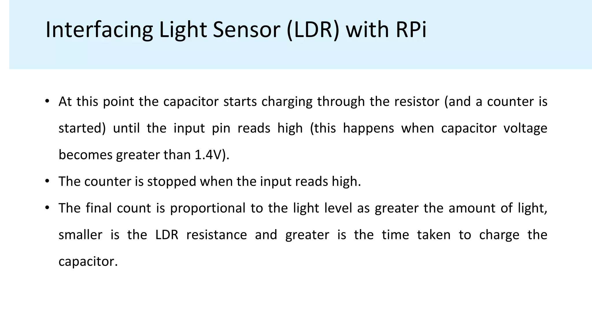 Interfacing Light Sensor (LDR) with RPi
• At this point the capacitor starts charging through the resistor (and a counter is
started) until the input pin reads high (this happens when capacitor voltage
becomes greater than 1.4V).
• The counter is stopped when the input reads high.
• The final count is proportional to the light level as greater the amount of light,
smaller is the LDR resistance and greater is the time taken to charge the
capacitor.
 