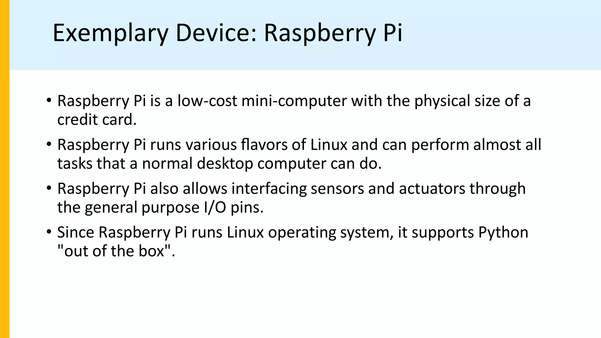 Exemplary Device: Raspberry Pi
• Raspberry Pi is a low-cost mini-computer with the physical size of a
credit card.
• Raspberry Pi runs various ﬂavors of Linux and can perform almost all
tasks that a normal desktop computer can do.
• Raspberry Pi also allows interfacing sensors and actuators through
the general purpose I/O pins.
• Since Raspberry Pi runs Linux operating system, it supports Python
"out of the box".
 