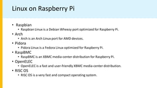 Linux on Raspberry Pi
• Raspbian
• Raspbian Linux is a Debian Wheezy port optimized for Raspberry Pi.
• Arch
• Arch is an Arch Linux port for AMD devices.
• Pidora
• Pidora Linux is a Fedora Linux optimized for Raspberry Pi.
• RaspBMC
• RaspBMC is an XBMC media-center distribution for Raspberry Pi.
• OpenELEC
• OpenELEC is a fast and user-friendly XBMC media-center distribution.
• RISC OS
• RISC OS is a very fast and compact operating system.
 