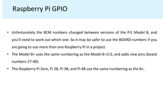 Raspberry Pi GPIO
• Unfortunately the BCM numbers changed between versions of the Pi1 Model B, and
you'll need to work out which one. So it may be safer to use the BOARD numbers if you
are going to use more than one Raspberry Pi in a project.
• The Model B+ uses the same numbering as the Model B r2.0, and adds new pins (board
numbers 27-40).
• The Raspberry Pi Zero, Pi 2B, Pi 3B, and Pi 4B use the same numbering as the B+.
 