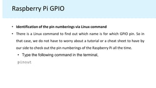 Raspberry Pi GPIO
• Identification of the pin numberings via Linux command
• There is a Linux command to find out which name is for which GPIO pin. So in
that case, we do not have to worry about a tutorial or a cheat sheet to have by
our side to check out the pin numberings of the Raspberry Pi all the time.
• Type the following command in the terminal,
pinout
 
