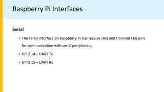 Raspberry Pi Interfaces
Serial
• The serial interface on Raspberry Pi has receive (Rx) and transmit (Tx) pins
for communication with serial peripherals.
• GPIO 14 – UART Tx
• GPIO 15 – UART Rx
 