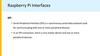Raspberry Pi Interfaces
SPI
• Serial Peripheral Interface (SPI) is a synchronous serial data protocol used
for communicating with one or more peripheral devices.
• In an SPI connection, there is one master device and one or more
peripheral devices.
 