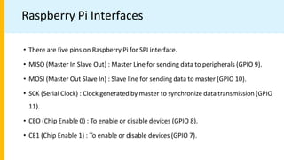 Raspberry Pi Interfaces
• There are five pins on Raspberry Pi for SPI interface.
• MISO (Master In Slave Out) : Master Line for sending data to peripherals (GPIO 9).
• MOSI (Master Out Slave In) : Slave line for sending data to master (GPIO 10).
• SCK (Serial Clock) : Clock generated by master to synchronize data transmission (GPIO
11).
• CEO (Chip Enable 0) : To enable or disable devices (GPIO 8).
• CE1 (Chip Enable 1) : To enable or disable devices (GPIO 7).
 
