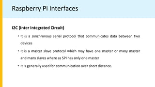 Raspberry Pi Interfaces
I2C (Inter Integrated Circuit)
• It is a synchronous serial protocol that communicates data between two
devices
• It is a master slave protocol which may have one master or many master
and many slaves where as SPI has only one master
• It is generally used for communication over short distance.
 