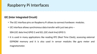 Raspberry Pi Interfaces
I2C (Inter Integrated Circuit)
• The I2C interface pins on Raspberry Pi allows to connect hardware modules.
• I2C interface allows synchronous data transfer with just two pins –
SDA (I2C data line) GPIO 2 and SCL (I2C clock line) GPIO 3.
• It is used in many applications like reading RTC (Real Time Clock), assessing external
EEPROM memory and it is also used in sensor modules like gyro meter and
magnetometer.
 