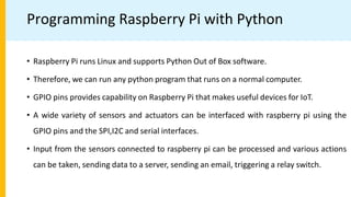 Programming Raspberry Pi with Python
• Raspberry Pi runs Linux and supports Python Out of Box software.
• Therefore, we can run any python program that runs on a normal computer.
• GPIO pins provides capability on Raspberry Pi that makes useful devices for IoT.
• A wide variety of sensors and actuators can be interfaced with raspberry pi using the
GPIO pins and the SPI,I2C and serial interfaces.
• Input from the sensors connected to raspberry pi can be processed and various actions
can be taken, sending data to a server, sending an email, triggering a relay switch.
 