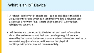 What is an IoT Device
• A "Thing" in Internet of Things (IoT) can be any object that has a
unique identifier and which can send/receive data (including user
data) over a network (e.g., smart phone, smart TV, computer,
refrigerator, car, etc. ).
• IoT devices are connected to the Internet and send information
about themselves or about their surroundings (e.g. information
sensed by the connected sensors) over a network (to other devices or
servers/storage) or allow actuation upon the physical
entities/environment around them remotely.
 