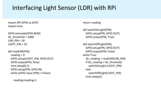 Interfacing Light Sensor (LDR) with RPi
import RPi.GPIO as GPIO
import time
GPIO.setmode(GPIO.BCM)
ldr_threshold = 1000
LDR_PIN = 18
LIGHT_PIN = 25
def readLDR(PIN):
reading = 0
GPIO.setup(LIGHT_PIN, GPIO.OUT)
GPIO.output(PIN, false)
time.sleep(0.1)
GPIO.setup(PIN, GPIO.IN)
while (GPIO.input (PIN) ==Flase):
reading=reading+1
return reading
def switchOnLight(PIN):
GPIO.setup(PIN, GPIO.OUT)
GPIO.output(PIN, True)
def switchOffLight(PIN):
GPIO.setup(PIN, GPIO.OUT)
GPIO.output(PIN, False)
while True:
ldr_reading = readLDR(LDR_PIN)
if ldr_reading < ldr_threshold:
switchOnLight (LIGHT_PIN)
else:
switchOffLight(LIGHT_PIN)
time.sleep(1)
 