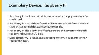 Exemplary Device: Raspberry Pi
• Raspberry Pi is a low-cost mini-computer with the physical size of a
credit card.
• Raspberry Pi runs various ﬂavors of Linux and can perform almost all
tasks that a normal desktop computer can do.
• Raspberry Pi also allows interfacing sensors and actuators through
the general purpose I/O pins.
• Since Raspberry Pi runs Linux operating system, it supports Python
"out of the box".
 
