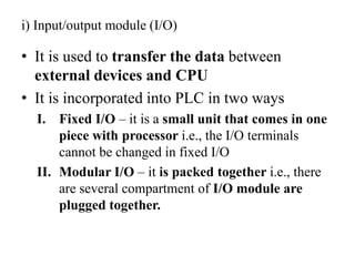 i) Input/output module (I/O)
• It is used to transfer the data between
external devices and CPU
• It is incorporated into PLC in two ways
I. Fixed I/O – it is a small unit that comes in one
piece with processor i.e., the I/O terminals
cannot be changed in fixed I/O
II. Modular I/O – it is packed together i.e., there
are several compartment of I/O module are
plugged together.
 