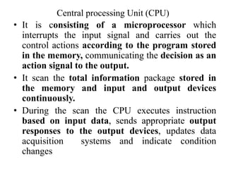 Central processing Unit (CPU)
• It is consisting of a microprocessor which
interrupts the input signal and carries out the
control actions according to the program stored
in the memory, communicating the decision as an
action signal to the output.
• It scan the total information package stored in
the memory and input and output devices
continuously.
• During the scan the CPU executes instruction
based on input data, sends appropriate output
responses to the output devices, updates data
acquisition systems and indicate condition
changes
 