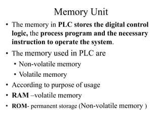 Memory Unit
• The memory in PLC stores the digital control
logic, the process program and the necessary
instruction to operate the system.
• The memory used in PLC are
• Non-volatile memory
• Volatile memory
• According to purpose of usage
• RAM –volatile memory
• ROM- permanent storage (Non-volatile memory )
 