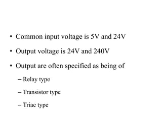 • Common input voltage is 5V and 24V
• Output voltage is 24V and 240V
• Output are often specified as being of
– Relay type
– Transistor type
– Triac type
 