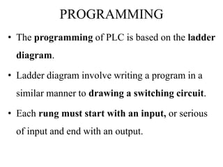 PROGRAMMING
• The programming of PLC is based on the ladder
diagram.
• Ladder diagram involve writing a program in a
similar manner to drawing a switching circuit.
• Each rung must start with an input, or serious
of input and end with an output.
 